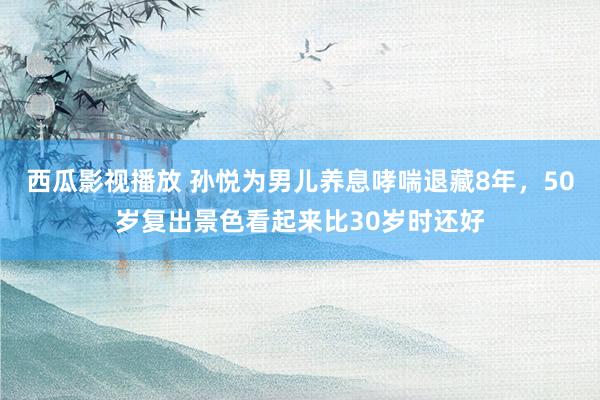 西瓜影视播放 孙悦为男儿养息哮喘退藏8年，50岁复出景色看起来比30岁时还好