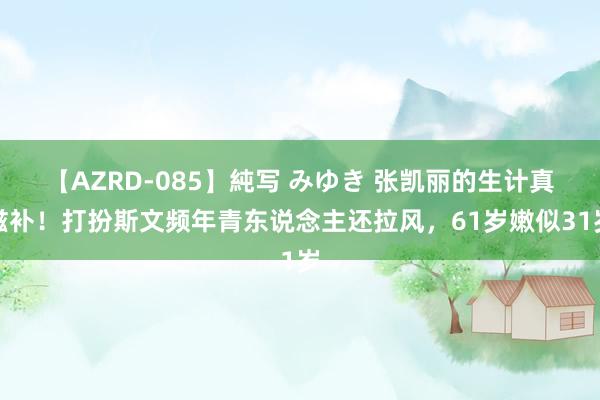 【AZRD-085】純写 みゆき 张凯丽的生计真滋补！打扮斯文频年青东说念主还拉风，61岁嫩似31岁