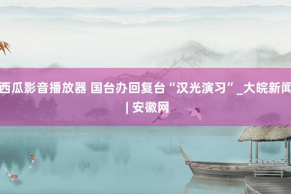 西瓜影音播放器 国台办回复台“汉光演习”_大皖新闻 | 安徽网