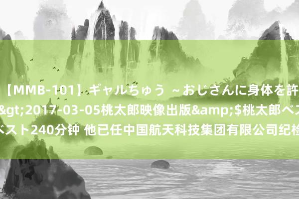 【MMB-101】ギャルちゅう ～おじさんに身体を許した8人～</a>2017-03-05桃太郎映像出版&$桃太郎ベスト240分钟 他已任中国航天科技集团有限公司纪检监察组组长_大皖新闻 | 安徽网