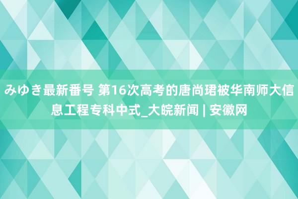 みゆき最新番号 第16次高考的唐尚珺被华南师大信息工程专科中式_大皖新闻 | 安徽网