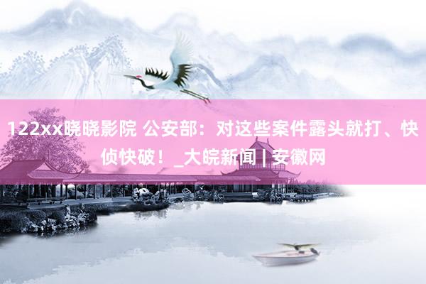 122xx晓晓影院 公安部：对这些案件露头就打、快侦快破！_大皖新闻 | 安徽网