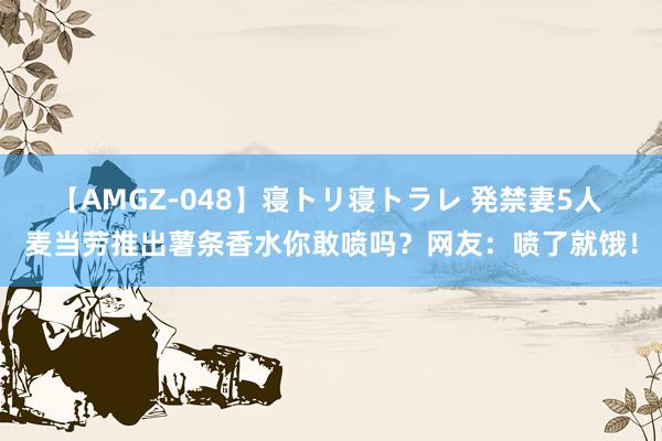 【AMGZ-048】寝トリ寝トラレ 発禁妻5人 麦当劳推出薯条香水你敢喷吗？网友：喷了就饿！