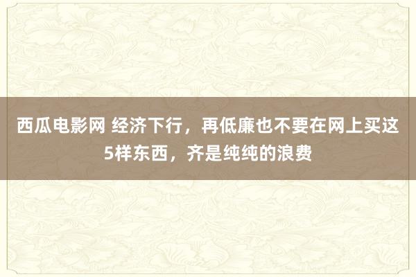 西瓜电影网 经济下行，再低廉也不要在网上买这5样东西，齐是纯纯的浪费