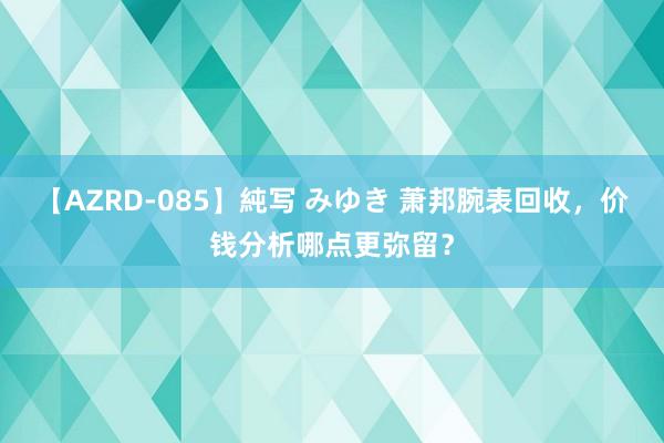 【AZRD-085】純写 みゆき 萧邦腕表回收，价钱分析哪点更弥留？