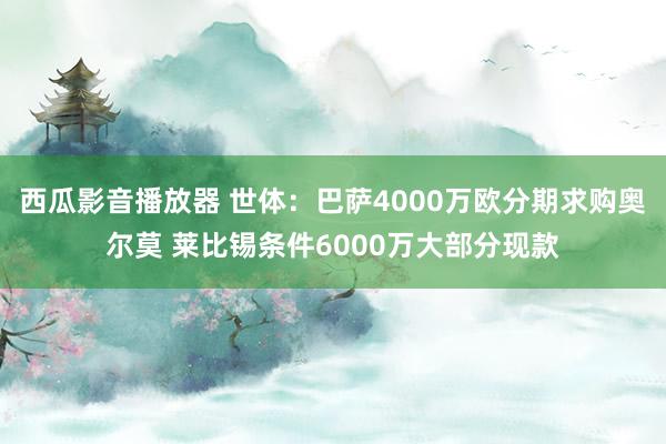 西瓜影音播放器 世体：巴萨4000万欧分期求购奥尔莫 莱比锡条件6000万大部分现款