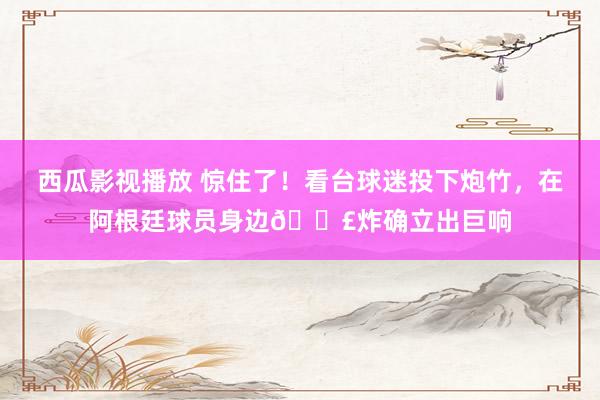 西瓜影视播放 惊住了！看台球迷投下炮竹，在阿根廷球员身边?炸确立出巨响