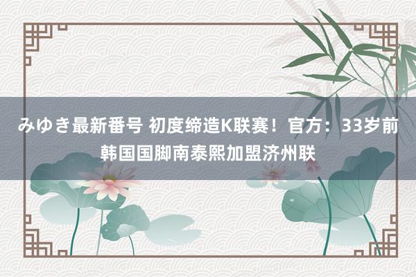 みゆき最新番号 初度缔造K联赛！官方：33岁前韩国国脚南泰熙加盟济州联