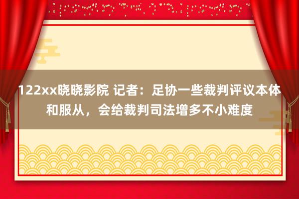 122xx晓晓影院 记者：足协一些裁判评议本体和服从，会给裁判司法增多不小难度