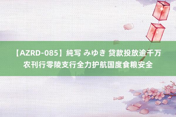 【AZRD-085】純写 みゆき 贷款投放逾千万 农刊行零陵支行全力护航国度食粮安全