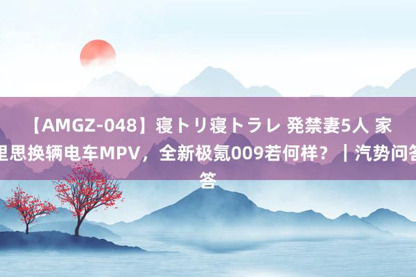 【AMGZ-048】寝トリ寝トラレ 発禁妻5人 家里思换辆电车MPV，全新极氪009若何样？｜汽势问答