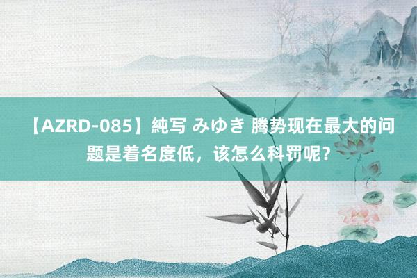 【AZRD-085】純写 みゆき 腾势现在最大的问题是着名度低，该怎么科罚呢？