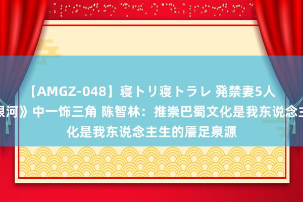 【AMGZ-048】寝トリ寝トラレ 発禁妻5人 《古蜀寰宇绘银河》中一饰三角 陈智林：推崇巴蜀文化是我东说念主生的餍足泉源