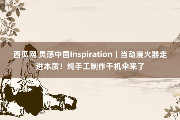 西瓜网 灵感中国Inspiration丨当动漫火器走进本质！纯手工制作千机伞来了