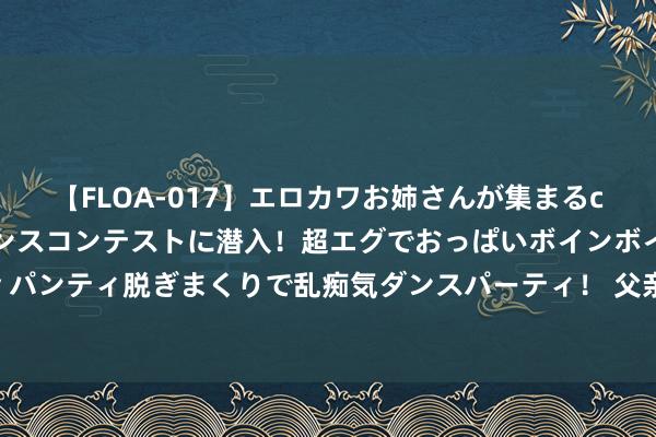 【FLOA-017】エロカワお姉さんが集まるclubのエロティックダンスコンテストに潜入！超エグでおっぱいボインボイン、汗だく全裸Body パンティ脱ぎまくりで乱痴気ダンスパーティ！ 父亲是深圳公司董事长，她是香港知名女歌手，爷爷更牛，官至元戎