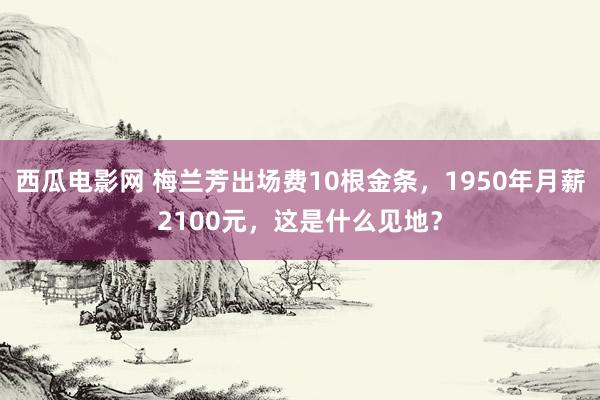 西瓜电影网 梅兰芳出场费10根金条，1950年月薪2100元，这是什么见地？