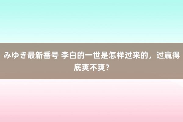 みゆき最新番号 李白的一世是怎样过来的，过赢得底爽不爽？