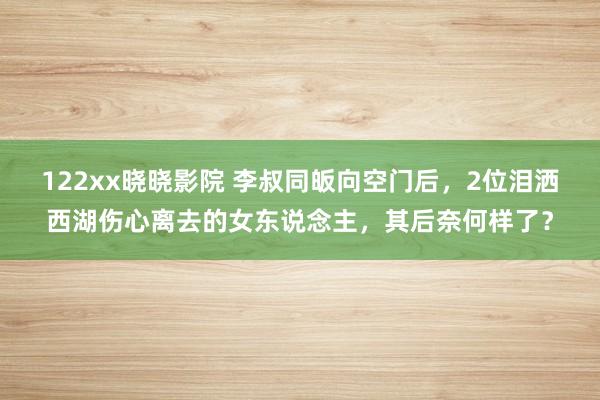 122xx晓晓影院 李叔同皈向空门后，2位泪洒西湖伤心离去的女东说念主，其后奈何样了？