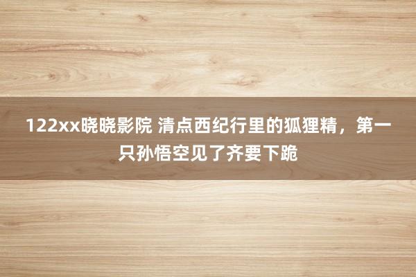 122xx晓晓影院 清点西纪行里的狐狸精，第一只孙悟空见了齐要下跪