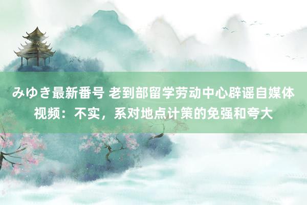 みゆき最新番号 老到部留学劳动中心辟谣自媒体视频：不实，系对地点计策的免强和夸大