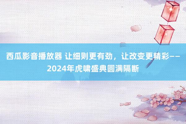 西瓜影音播放器 让细则更有劲，让改变更精彩——2024年虎啸盛典圆满隔断