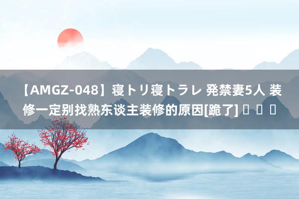 【AMGZ-048】寝トリ寝トラレ 発禁妻5人 装修一定别找熟东谈主装修的原因[跪了] ​​​