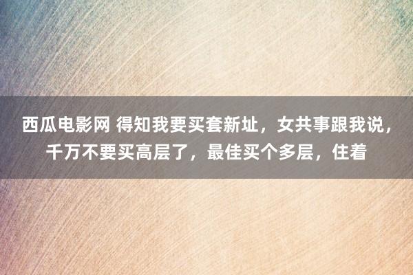 西瓜电影网 得知我要买套新址，女共事跟我说，千万不要买高层了，最佳买个多层，住着