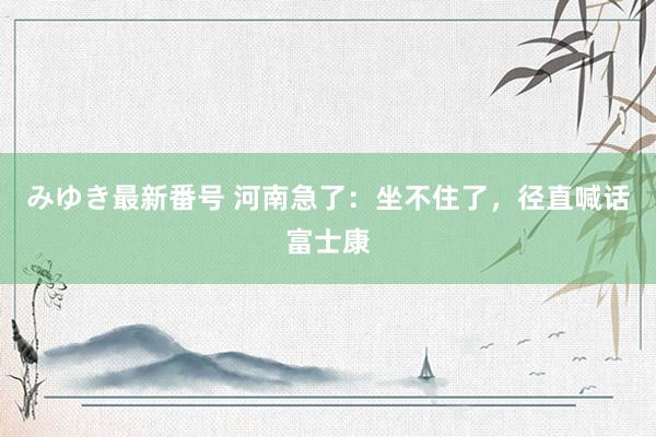 みゆき最新番号 河南急了：坐不住了，径直喊话富士康