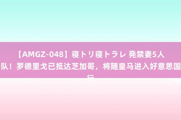 【AMGZ-048】寝トリ寝トラレ 発禁妻5人 归队！罗德里戈已抵达芝加哥，将随皇马进入好意思国行