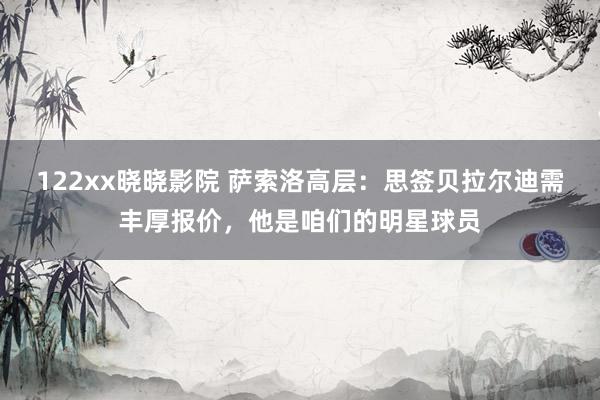 122xx晓晓影院 萨索洛高层：思签贝拉尔迪需丰厚报价，他是咱们的明星球员