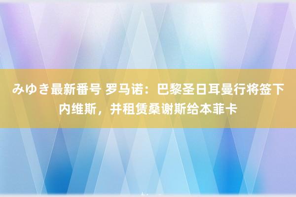 みゆき最新番号 罗马诺：巴黎圣日耳曼行将签下内维斯，并租赁桑谢斯给本菲卡