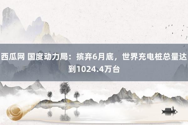 西瓜网 国度动力局：摈弃6月底，世界充电桩总量达到1024.4万台