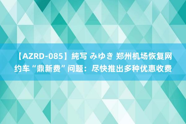 【AZRD-085】純写 みゆき 郑州机场恢复网约车“鼎新费”问题：尽快推出多种优惠收费