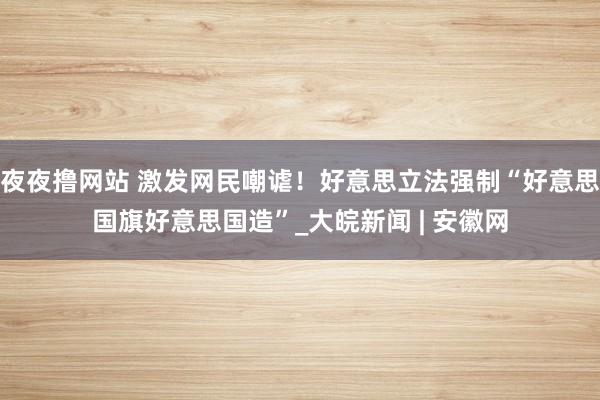 夜夜撸网站 激发网民嘲谑！好意思立法强制“好意思国旗好意思国造”_大皖新闻 | 安徽网