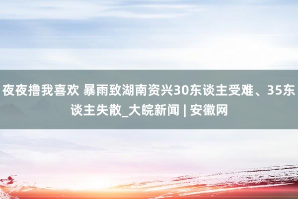 夜夜撸我喜欢 暴雨致湖南资兴30东谈主受难、35东谈主失散_大皖新闻 | 安徽网