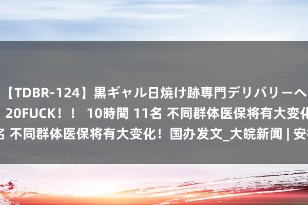 【TDBR-124】黒ギャル日焼け跡専門デリバリーヘルス チョーベスト！！ 20FUCK！！ 10時間 11名 不同群体医保将有大变化！国办发文_大皖新闻 | 安徽网