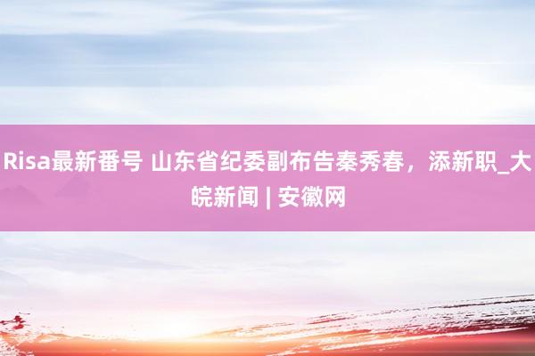 Risa最新番号 山东省纪委副布告秦秀春，添新职_大皖新闻 | 安徽网