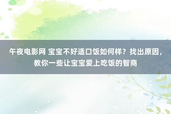 午夜电影网 宝宝不好适口饭如何样？找出原因，教你一些让宝宝爱上吃饭的智商