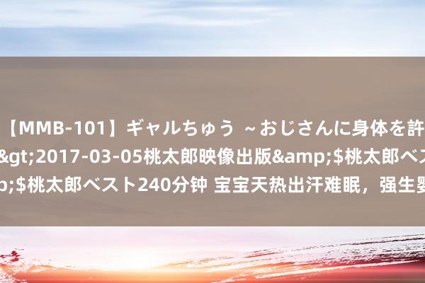 【MMB-101】ギャルちゅう ～おじさんに身体を許した8人～</a>2017-03-05桃太郎映像出版&$桃太郎ベスト240分钟 宝宝天热出汗难眠，强生婴儿爽身粉理会一夏