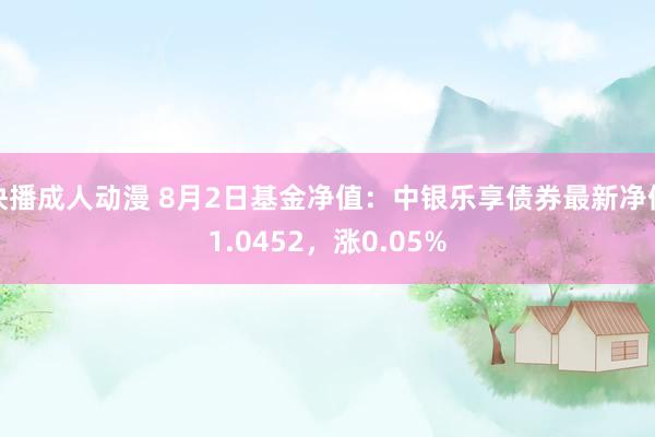 快播成人动漫 8月2日基金净值：中银乐享债券最新净值1.0452，涨0.05%