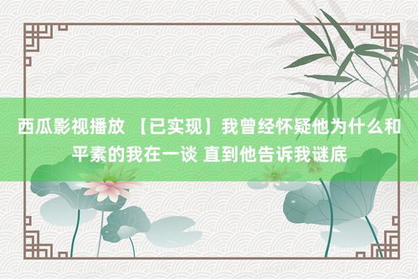 西瓜影视播放 【已实现】我曾经怀疑他为什么和平素的我在一谈 直到他告诉我谜底