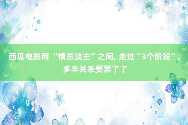 西瓜电影网 “情东谈主”之间， 走过“3个阶段”， 多半关系要罢了了