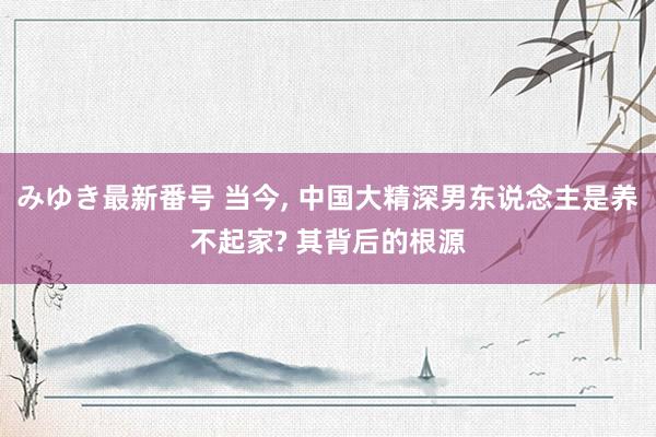 みゆき最新番号 当今， 中国大精深男东说念主是养不起家? 其背后的根源