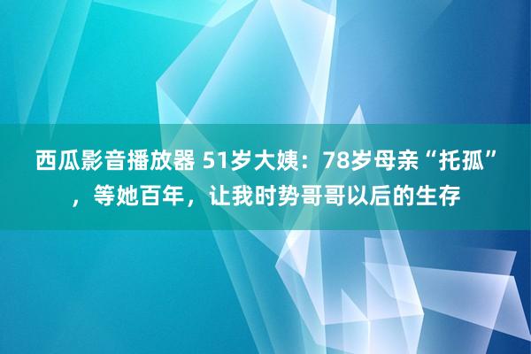 西瓜影音播放器 51岁大姨：78岁母亲“托孤”，等她百年，让我时势哥哥以后的生存