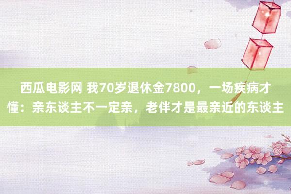 西瓜电影网 我70岁退休金7800，一场疾病才懂：亲东谈主不一定亲，老伴才是最亲近的东谈主