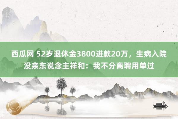 西瓜网 52岁退休金3800进款20万，生病入院没亲东说念主祥和：我不分离聘用单过