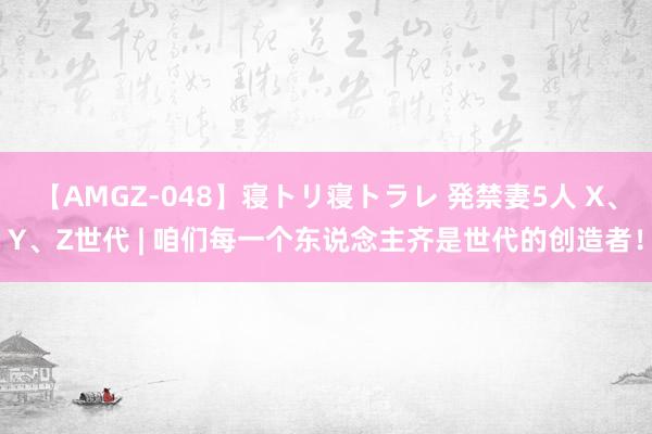 【AMGZ-048】寝トリ寝トラレ 発禁妻5人 X、Y、Z世代 | 咱们每一个东说念主齐是世代的创造者！