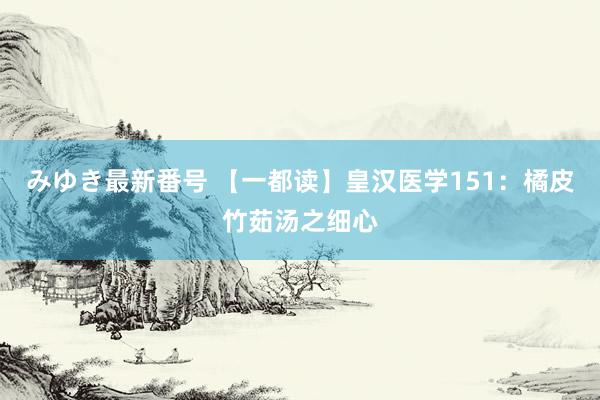 みゆき最新番号 【一都读】皇汉医学151：橘皮竹茹汤之细心