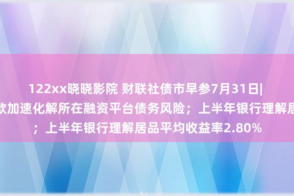 122xx晓晓影院 财联社债市早参7月31日| 政事局会议：创造条款加速化解所在融资平台债务风险；上半年银行理解居品平均收益率2.80%