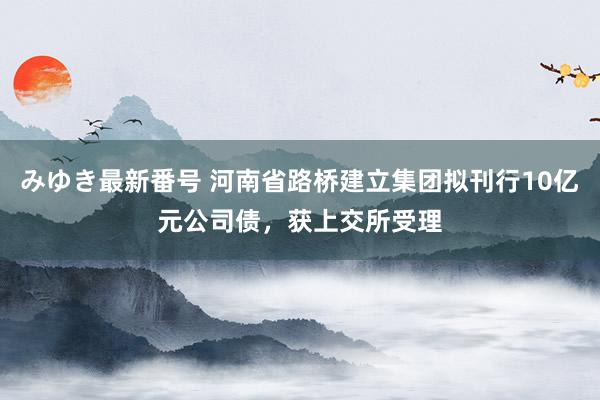 みゆき最新番号 河南省路桥建立集团拟刊行10亿元公司债，获上交所受理